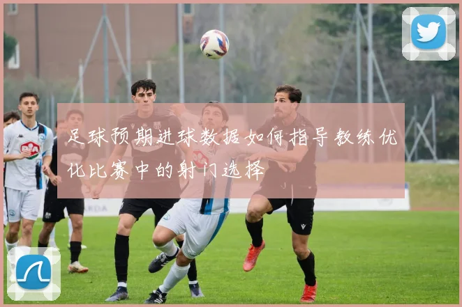 足球预期进球数据如何指导教练优化比赛中的射门选择