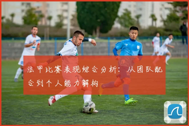 法甲比赛表现综合分析：从团队配合到个人能力解构