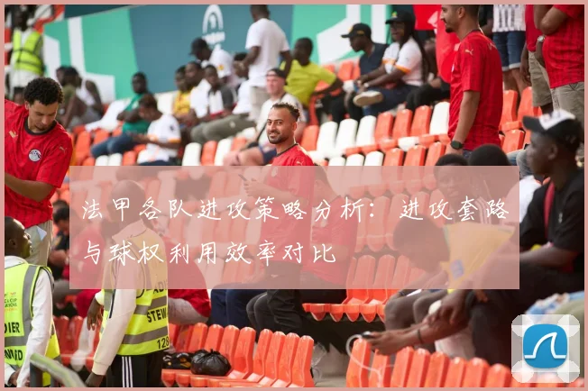 法甲各队进攻策略分析：进攻套路与球权利用效率对比